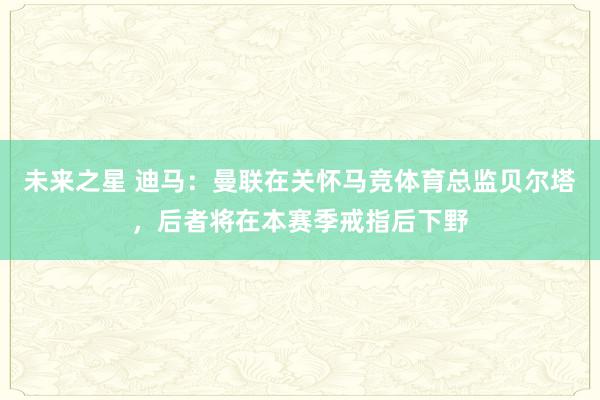 未来之星 迪马：曼联在关怀马竞体育总监贝尔塔，后者将在本赛季戒指后下野