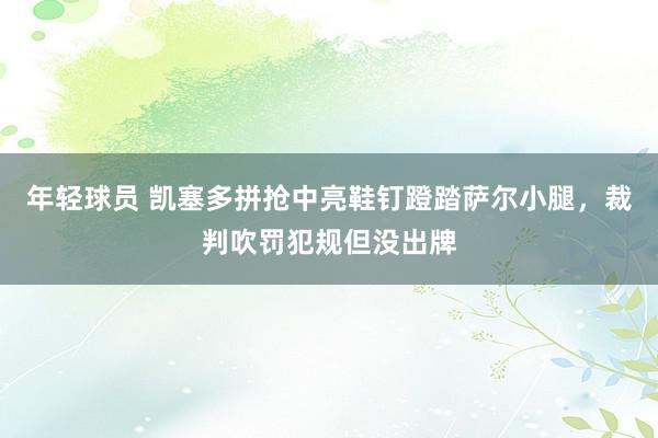 年轻球员 凯塞多拼抢中亮鞋钉蹬踏萨尔小腿，裁判吹罚犯规但没出牌