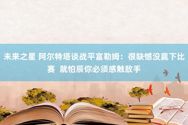 未来之星 阿尔特塔谈战平富勒姆：很缺憾没赢下比赛  就怕辰你必须感触敌手