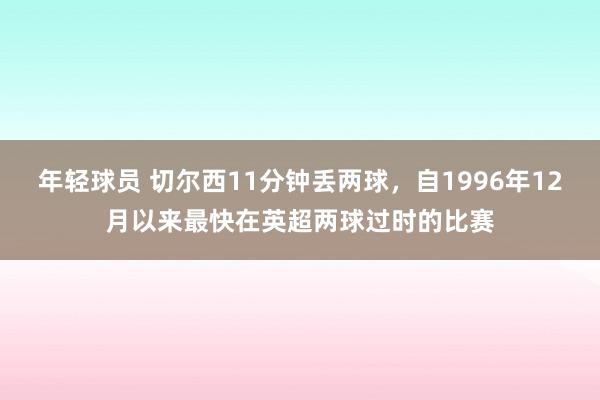 年轻球员 切尔西11分钟丢两球，自1996年12月以来最快在英超两球过时的比赛