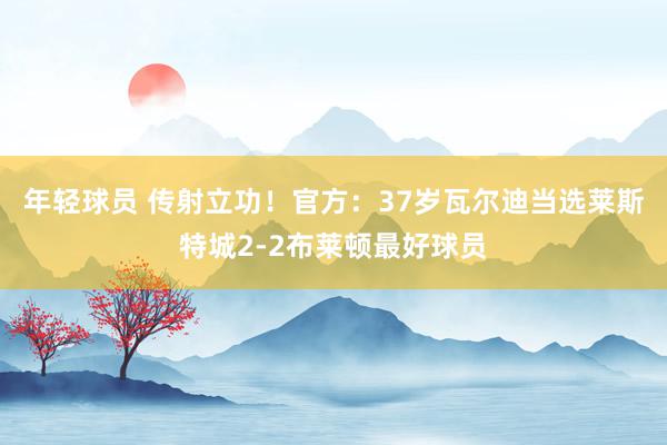 年轻球员 传射立功！官方：37岁瓦尔迪当选莱斯特城2-2布莱顿最好球员