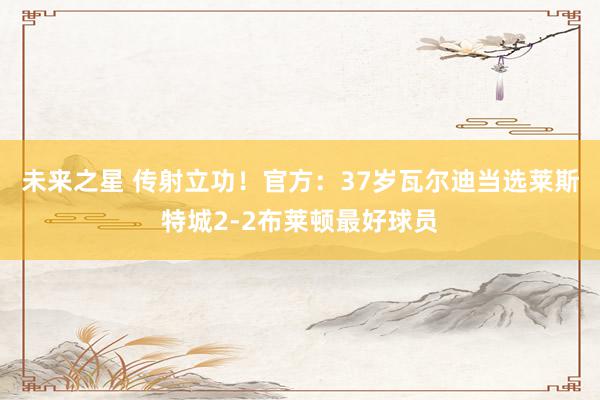 未来之星 传射立功！官方：37岁瓦尔迪当选莱斯特城2-2布莱顿最好球员