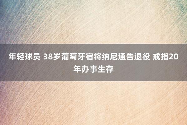 年轻球员 38岁葡萄牙宿将纳尼通告退役 戒指20年办事生存