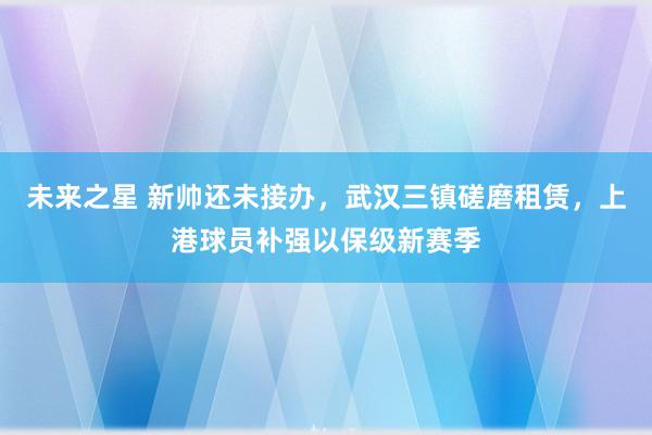 未来之星 新帅还未接办，武汉三镇磋磨租赁，上港球员补强以保级