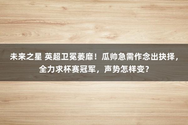 未来之星 英超卫冕萎靡！瓜帅急需作念出抉择，全力求杯赛冠军，