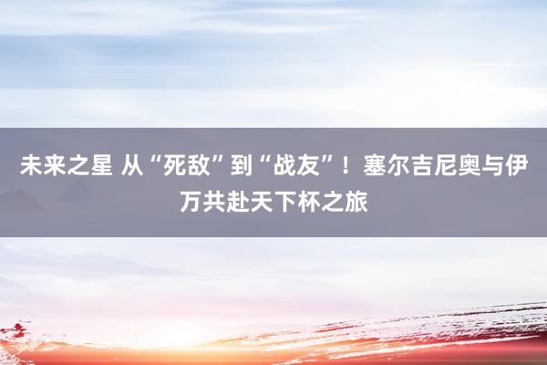 未来之星 从“死敌”到“战友”！塞尔吉尼奥与伊万共赴天下杯之旅