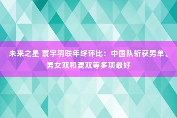 未来之星 寰宇羽联年终评比：中国队斩获男单、男女双和混双等多