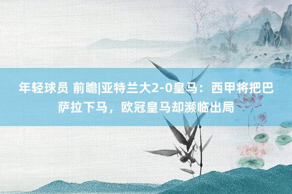 年轻球员 前瞻|亚特兰大2-0皇马：西甲将把巴萨拉下马，欧冠